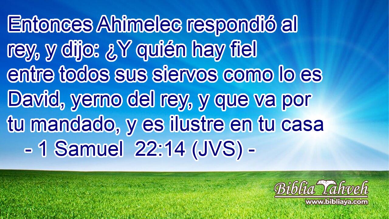 Entonces Ahimelec respondió al rey, y dijo: ¿Y quién hay fiel entre todos sus siervos como lo es David, yerno del rey, y que va por tu mandado, y es ilustre en tu casa
