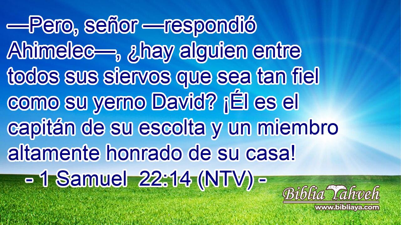 —Pero, señor —respondió Ahimelec—, ¿hay alguien entre todos sus siervos que sea tan fiel como su yerno David? ¡Él es el capitán de su escolta y un miembro altamente honrado de su casa!