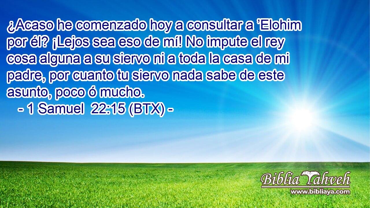 ¿Acaso he comenzado hoy a consultar a ’Elohim por él? ¡Lejos sea eso de mí! No impute el rey cosa alguna a su siervo ni a toda la casa de mi padre, por cuanto tu siervo nada sabe de este asunto, poco ó mucho.