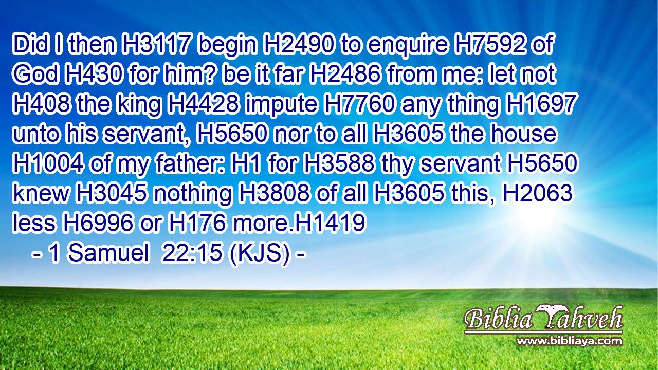 Did I then H3117 begin H2490 to enquire H7592 of God H430 for him? be it far H2486 from me: let not H408 the king H4428 impute H7760 any thing H1697 unto his servant, H5650 nor to all H3605 the house H1004 of my father: H1 for H3588 thy servant H5650 knew H3045 nothing H3808 of all H3605 this, H2063 less H6996 or H176 more.H1419