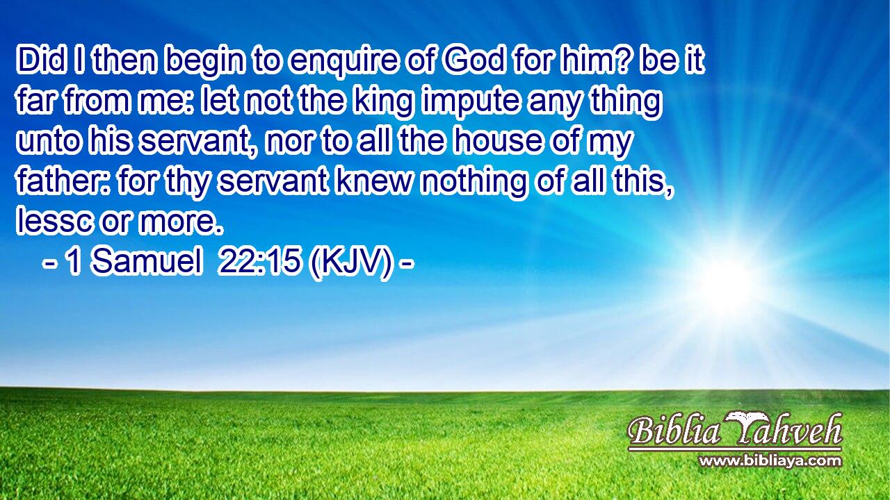 Did I then begin to enquire of God for him? be it far from me: let not the king impute any thing unto his servant, nor to all the house of my father: for thy servant knew nothing of all this, lessc or more.
