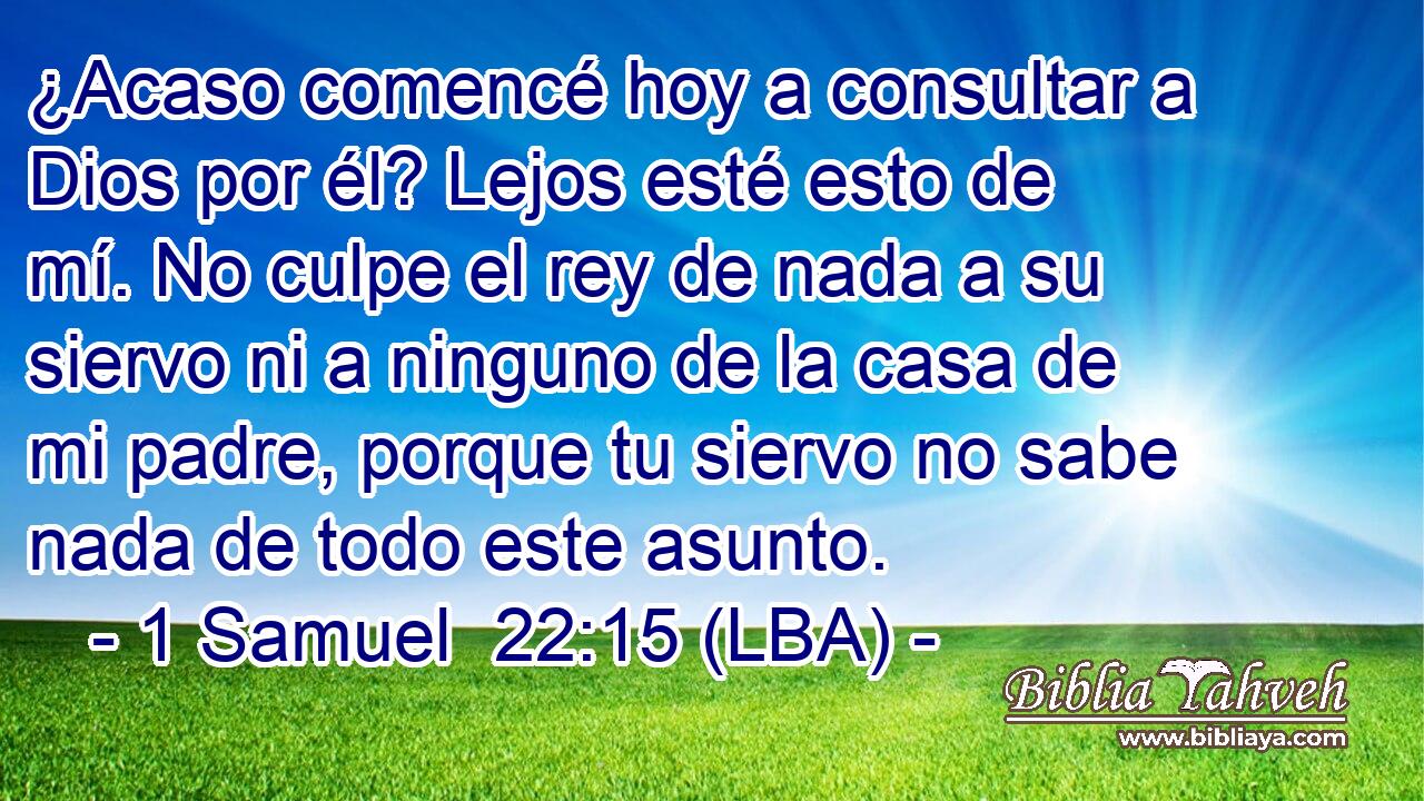 ¿Acaso comencé hoy a consultar a Dios por él? Lejos esté esto de mí. No culpe el rey de nada a su siervo ni a ninguno de la casa de mi padre, porque tu siervo no sabe nada de todo este asunto.
