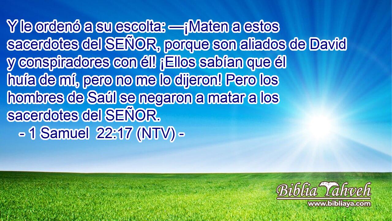 Y le ordenó a su escolta: —¡Maten a estos sacerdotes del SEÑOR, porque son aliados de David y conspiradores con él! ¡Ellos sabían que él huía de mí, pero no me lo dijeron! Pero los hombres de Saúl se negaron a matar a los sacerdotes del SEÑOR.