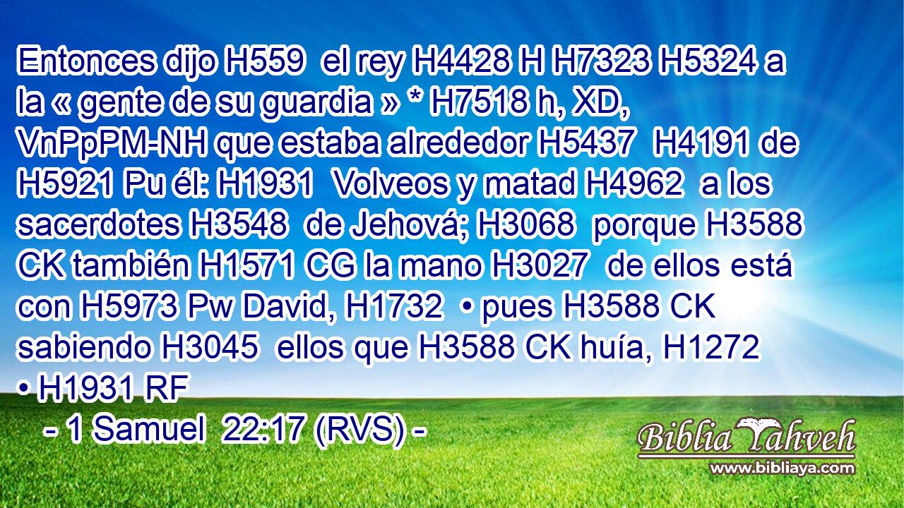 Entonces dijo H559  el rey H4428 H H7323 H5324 a la « gente de su guardia » * H7518 h, XD, VnPpPM-NH que estaba alrededor H5437  H4191 de H5921 Pu él: H1931  Volveos y matad H4962  a los sacerdotes H3548  de Jehová; H3068  porque H3588 CK también H1571 CG la mano H3027  de ellos está con H5973 Pw David, H1732  • pues H3588 CK sabiendo H3045  ellos que H3588 CK huía, H1272  • H1931 RF