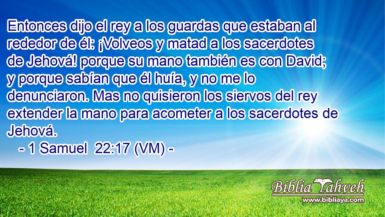  Entonces dijo el rey a los guardas que estaban al rededor de él: ¡Volveos y matad a los sacerdotes de Jehová! porque su mano también es con David; y porque sabían que él huía, y no me lo denunciaron. Mas no quisieron los siervos del rey extender la mano para acometer a los sacerdotes de Jehová. 