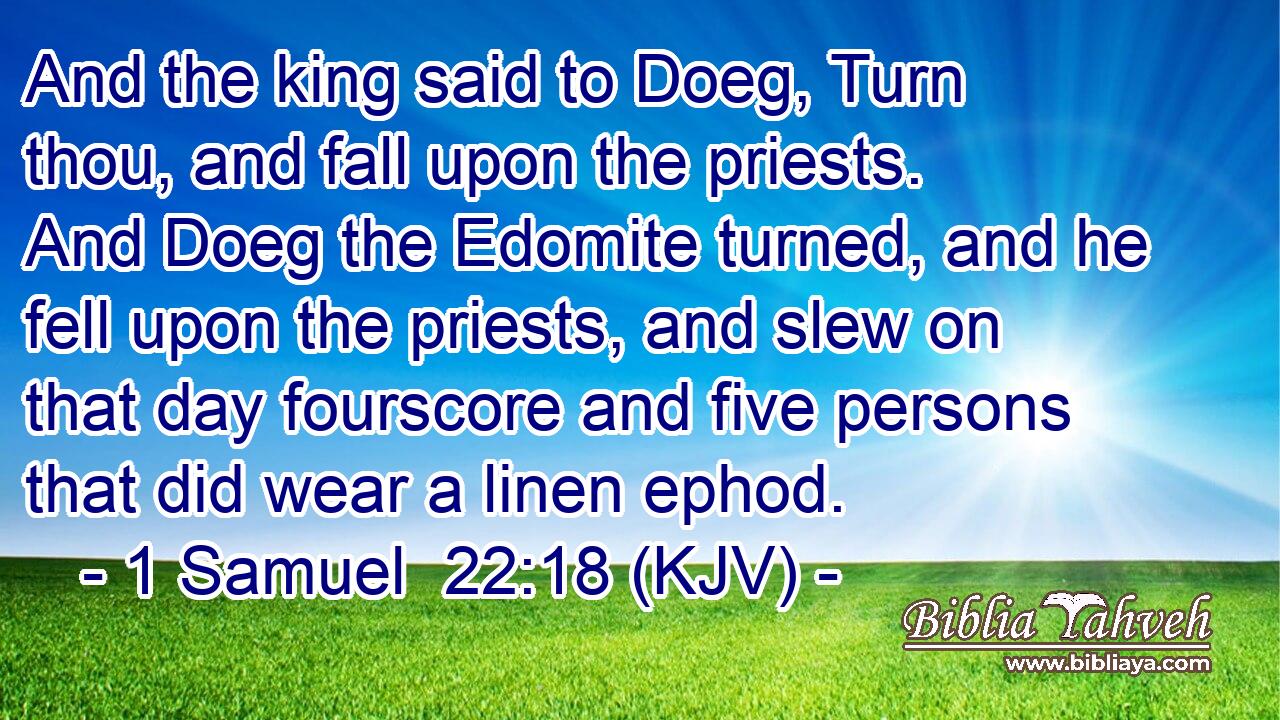 And the king said to Doeg, Turn thou, and fall upon the priests. And Doeg the Edomite turned, and he fell upon the priests, and slew on that day fourscore and five persons that did wear a linen ephod.