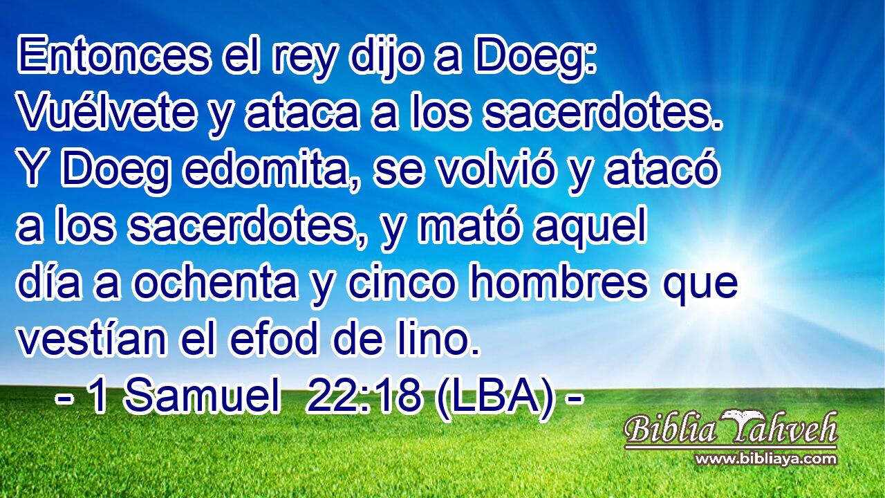 Entonces el rey dijo a Doeg: Vuélvete y ataca a los sacerdotes. Y Doeg edomita, se volvió y atacó a los sacerdotes, y mató aquel día a ochenta y cinco hombres que vestían el efod de lino.