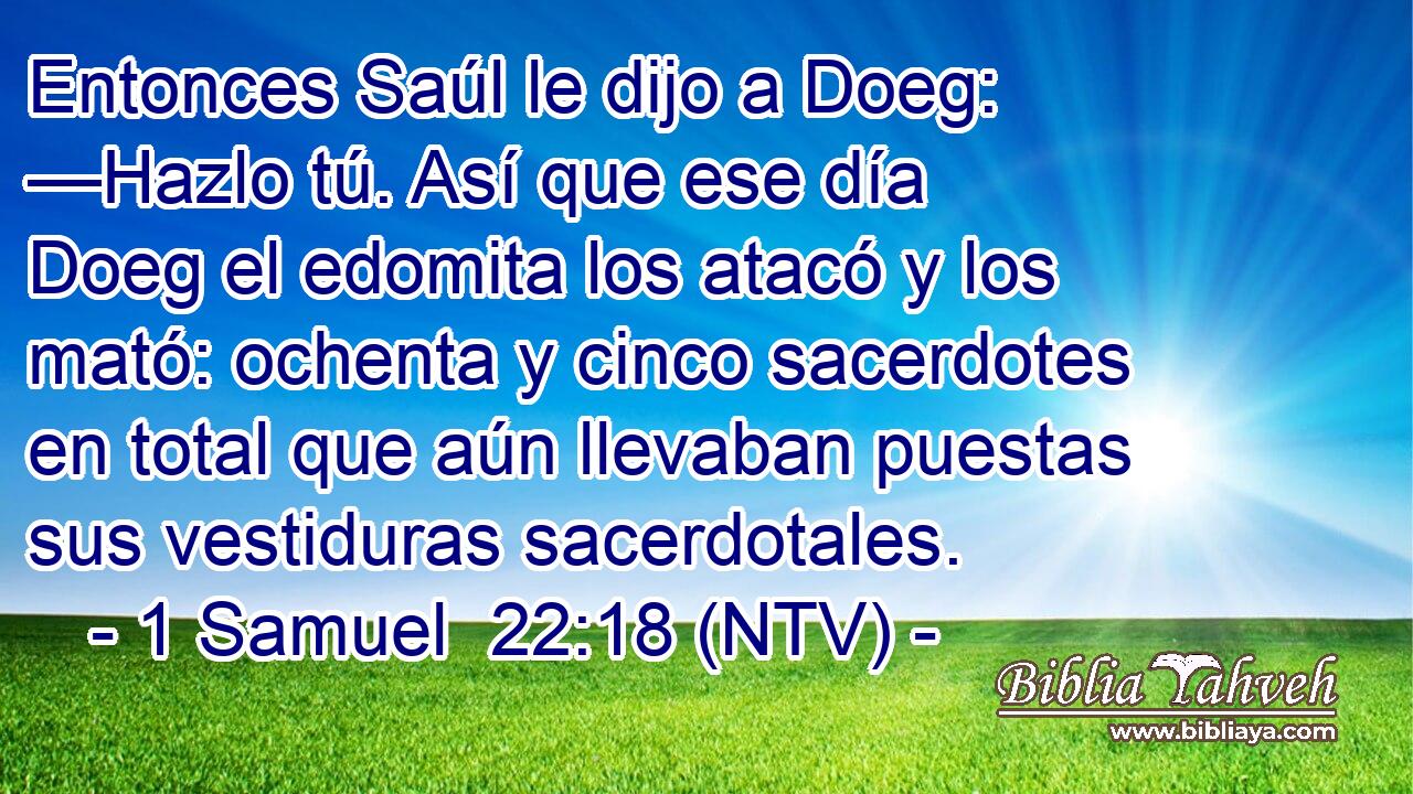 Entonces Saúl le dijo a Doeg: —Hazlo tú. Así que ese día Doeg el edomita los atacó y los mató: ochenta y cinco sacerdotes en total que aún llevaban puestas sus vestiduras sacerdotales.