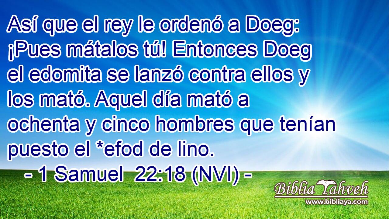  Así que el rey le ordenó a Doeg: ¡Pues mátalos tú! Entonces Doeg el edomita se lanzó contra ellos y los mató. Aquel día mató a ochenta y cinco hombres que tenían puesto el *efod de lino. 
