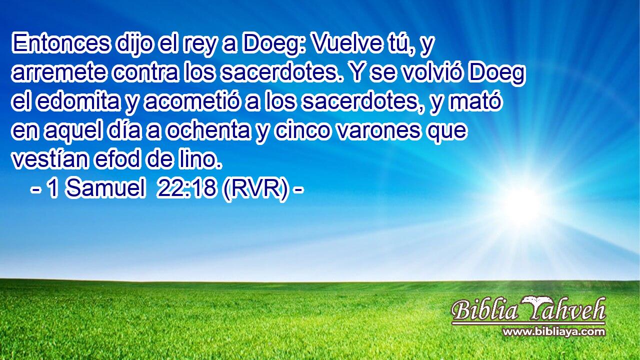 Entonces dijo el rey a Doeg: Vuelve tú, y arremete contra los sacerdotes. Y se volvió Doeg el edomita y acometió a los sacerdotes, y mató en aquel día a ochenta y cinco varones que vestían efod de lino.