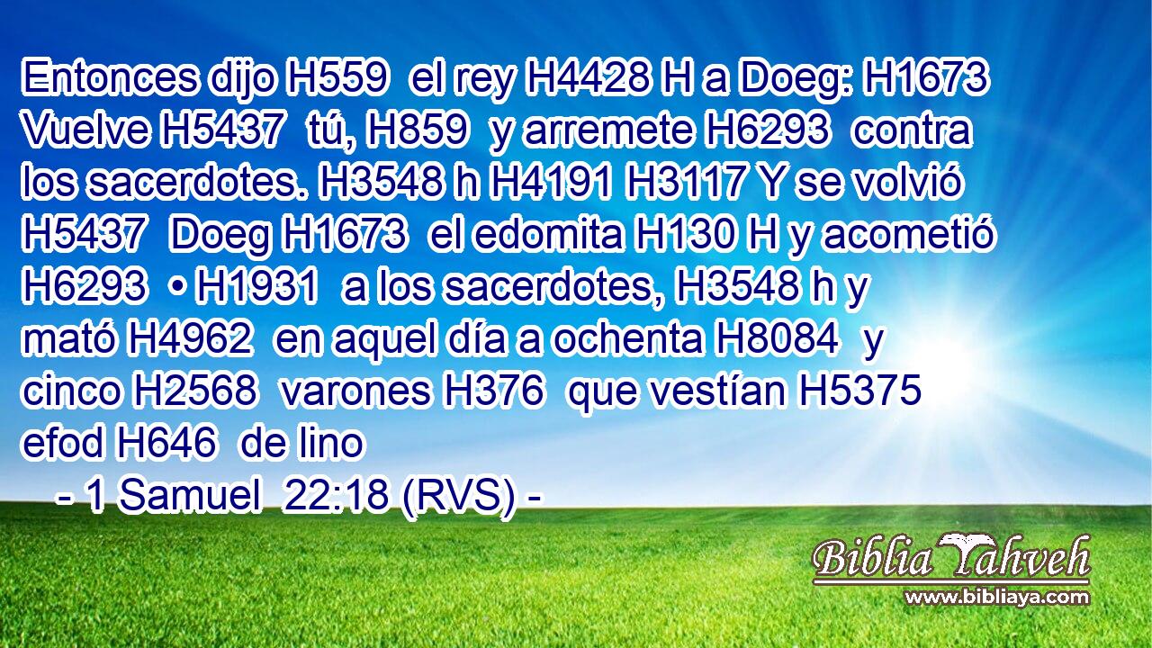 Entonces dijo H559  el rey H4428 H a Doeg: H1673  Vuelve H5437  tú, H859  y arremete H6293  contra los sacerdotes. H3548 h H4191 H3117 Y se volvió H5437  Doeg H1673  el edomita H130 H y acometió H6293  • H1931  a los sacerdotes, H3548 h y mató H4962  en aquel día a ochenta H8084  y cinco H2568  varones H376  que vestían H5375  efod H646  de lino