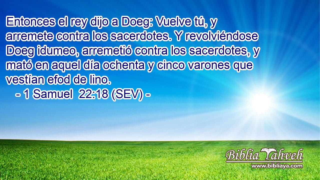 Entonces el rey dijo a Doeg: Vuelve tú, y arremete contra los sacerdotes. Y revolviéndose Doeg idumeo, arremetió contra los sacerdotes, y mató en aquel día ochenta y cinco varones que vestían efod de lino.