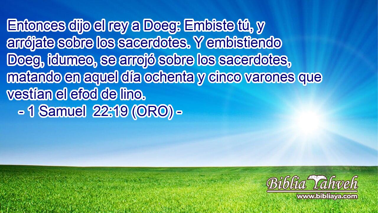  Entonces dijo el rey a Doeg: Embiste tú, y arrójate sobre los sacerdotes. Y embistiendo Doeg, idumeo, se arrojó sobre los sacerdotes, matando en aquel día ochenta y cinco varones que vestían el efod de lino. 