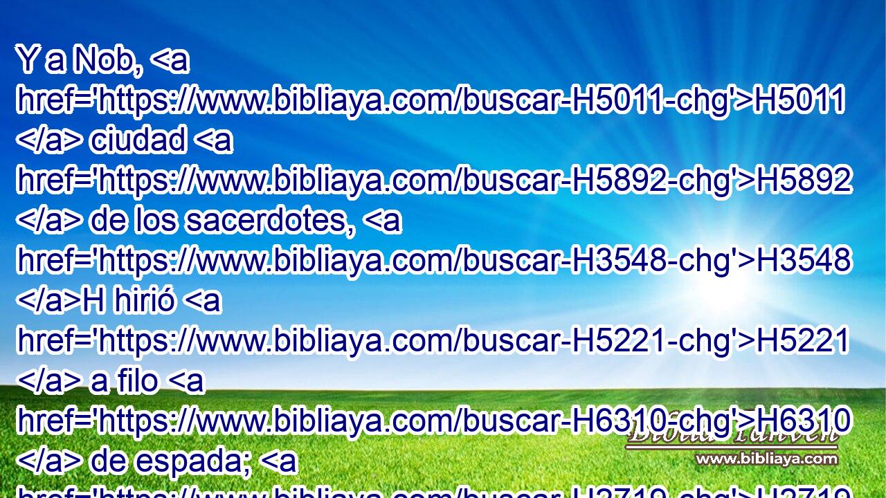 Y a Nob, H5011  ciudad H5892  de los sacerdotes, H3548 H hirió H5221  a filo H6310  de espada; H2719  así a hombres H376  • como a H5704 PD mujeres, H802  • niños H5768  hasta H5704 PD • los de pecho, H3243  • bueyes, H7794  • asnos H2543  y ovejas, H7716  todo lo hirió a filo de H6310 espada. 