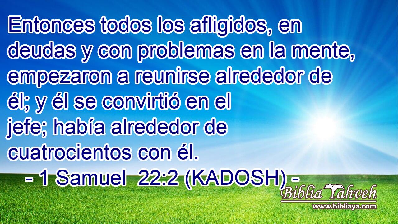  Entonces todos los afligidos, en deudas y con problemas en la mente, empezaron a reunirse alrededor de él; y él se convirtió en el jefe; había alrededor de cuatrocientos con él. 