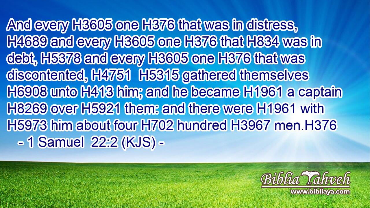 And every H3605 one H376 that was in distress, H4689 and every H3605 one H376 that H834 was in debt, H5378 and every H3605 one H376 that was discontented, H4751  H5315 gathered themselves H6908 unto H413 him; and he became H1961 a captain H8269 over H5921 them: and there were H1961 with H5973 him about four H702 hundred H3967 men.H376