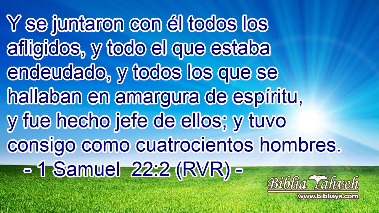 Y se juntaron con él todos los afligidos, y todo el que estaba endeudado, y todos los que se hallaban en amargura de espíritu, y fue hecho jefe de ellos; y tuvo consigo como cuatrocientos hombres.