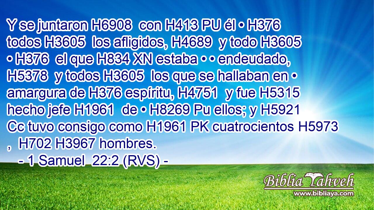 Y se juntaron H6908  con H413 PU él • H376  todos H3605  los afligidos, H4689  y todo H3605  • H376  el que H834 XN estaba • • endeudado, H5378  y todos H3605  los que se hallaban en • amargura de H376 espíritu, H4751  y fue H5315  hecho jefe H1961  de • H8269 Pu ellos; y H5921 Cc tuvo consigo como H1961 PK cuatrocientos H5973 ,  H702 H3967 hombres. 