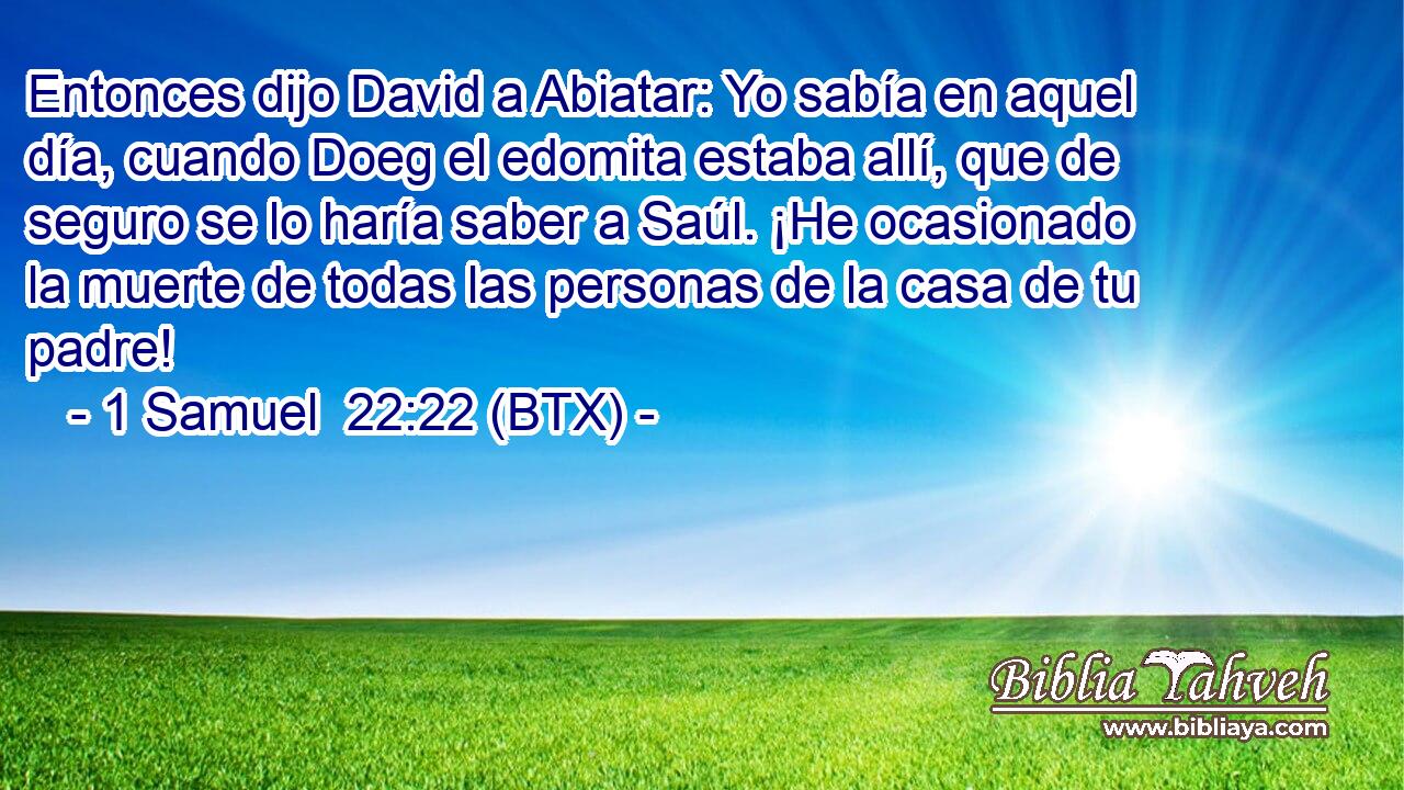 Entonces dijo David a Abiatar: Yo sabía en aquel día, cuando Doeg el edomita estaba allí, que de seguro se lo haría saber a Saúl. ¡He ocasionado la muerte de todas las personas de la casa de tu padre!
