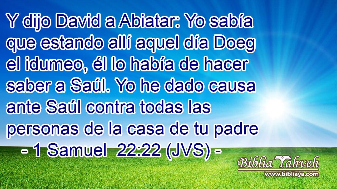 Y dijo David a Abiatar: Yo sabía que estando allí aquel día Doeg el idumeo, él lo había de hacer saber a Saúl. Yo he dado causa ante Saúl contra todas las personas de la casa de tu padre
