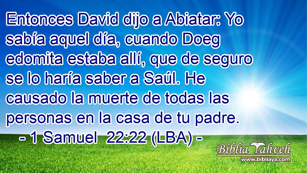 Entonces David dijo a Abiatar: Yo sabía aquel día, cuando Doeg edomita estaba allí, que de seguro se lo haría saber a Saúl. He causado la muerte de todas las personas en la casa de tu padre.