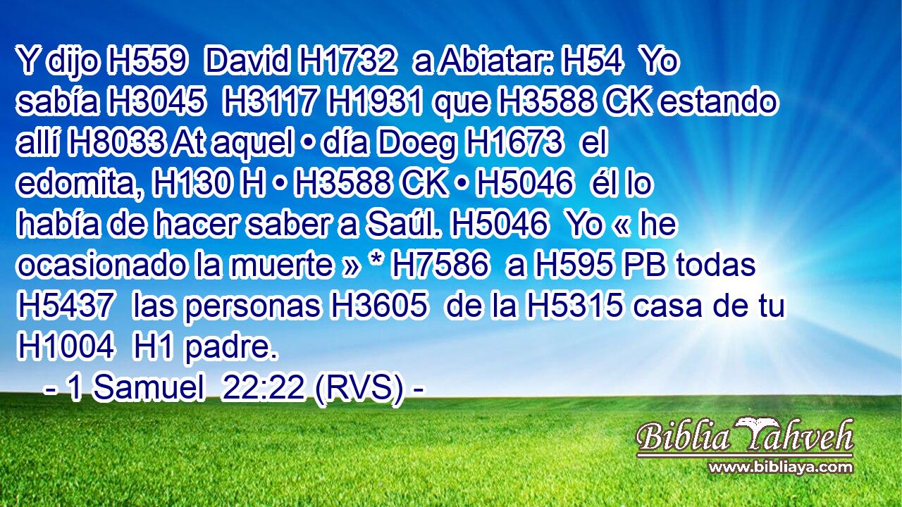 Y dijo H559  David H1732  a Abiatar: H54  Yo sabía H3045  H3117 H1931 que H3588 CK estando allí H8033 At aquel • día Doeg H1673  el edomita, H130 H • H3588 CK • H5046  él lo había de hacer saber a Saúl. H5046  Yo « he ocasionado la muerte » * H7586  a H595 PB todas H5437  las personas H3605  de la H5315 casa de tu H1004  H1 padre. 