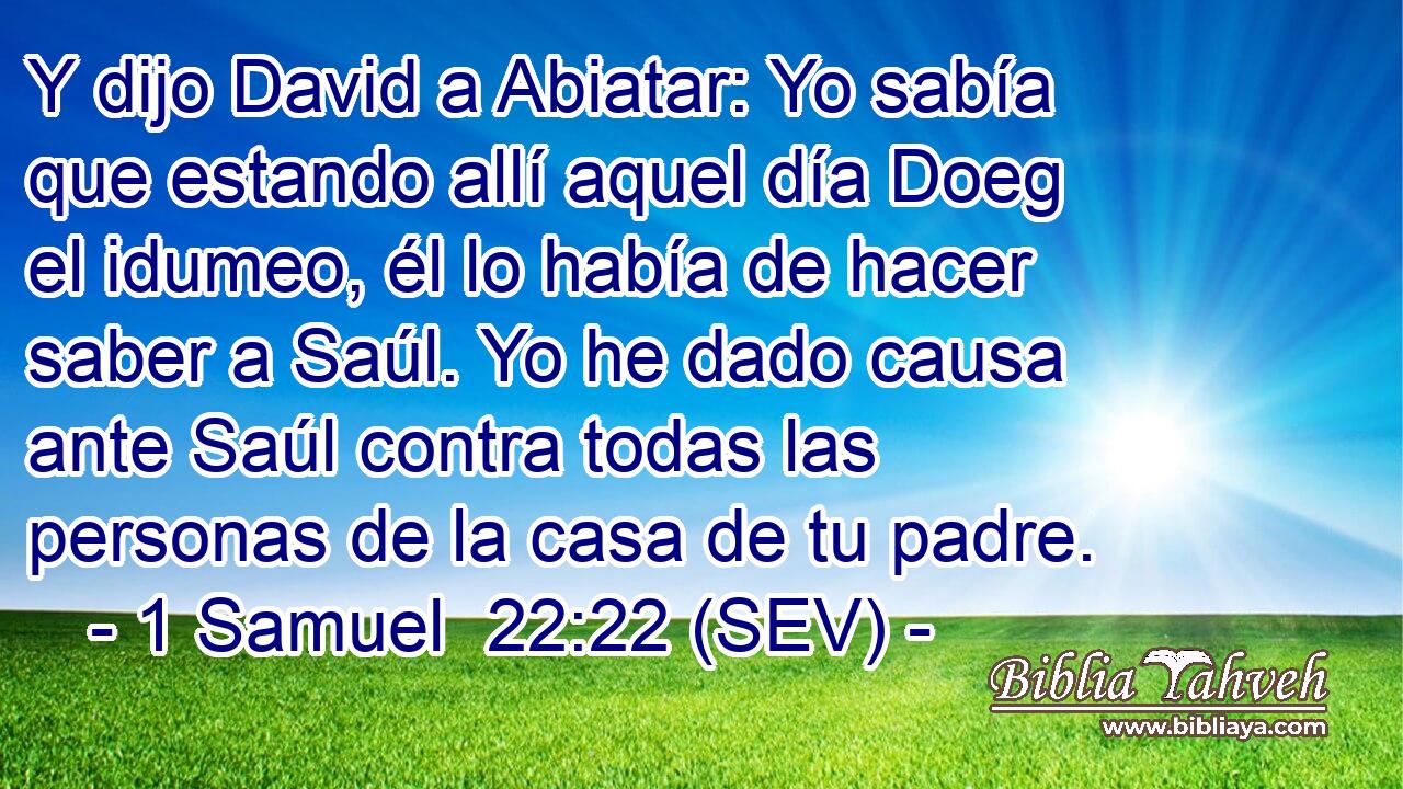 Y dijo David a Abiatar: Yo sabía que estando allí aquel día Doeg el idumeo, él lo había de hacer saber a Saúl. Yo he dado causa ante Saúl contra todas las personas de la casa de tu padre.