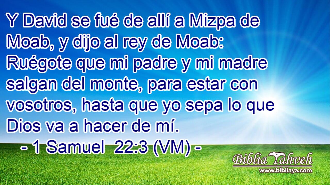  Y David se fué de allí a Mizpa de Moab, y dijo al rey de Moab: Ruégote que mi padre y mi madre salgan del monte, para estar con vosotros, hasta que yo sepa lo que Dios va a hacer de mí. 