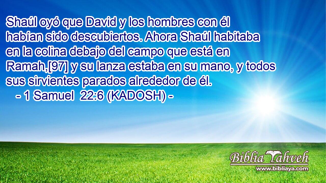  Shaúl oyó que David y los hombres con él habían sido descubiertos. Ahora Shaúl habitaba en la colina debajo del campo que está en Ramah,[97] y su lanza estaba en su mano, y todos sus sirvientes parados alrededor de él. 