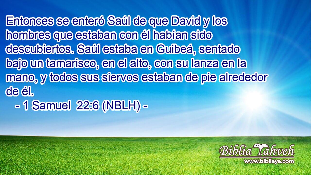  Entonces se enteró Saúl de que David y los hombres que estaban con él habían sido descubiertos. Saúl estaba en Guibeá, sentado bajo un tamarisco, en el alto, con su lanza en la mano, y todos sus siervos estaban de pie alrededor de él. 