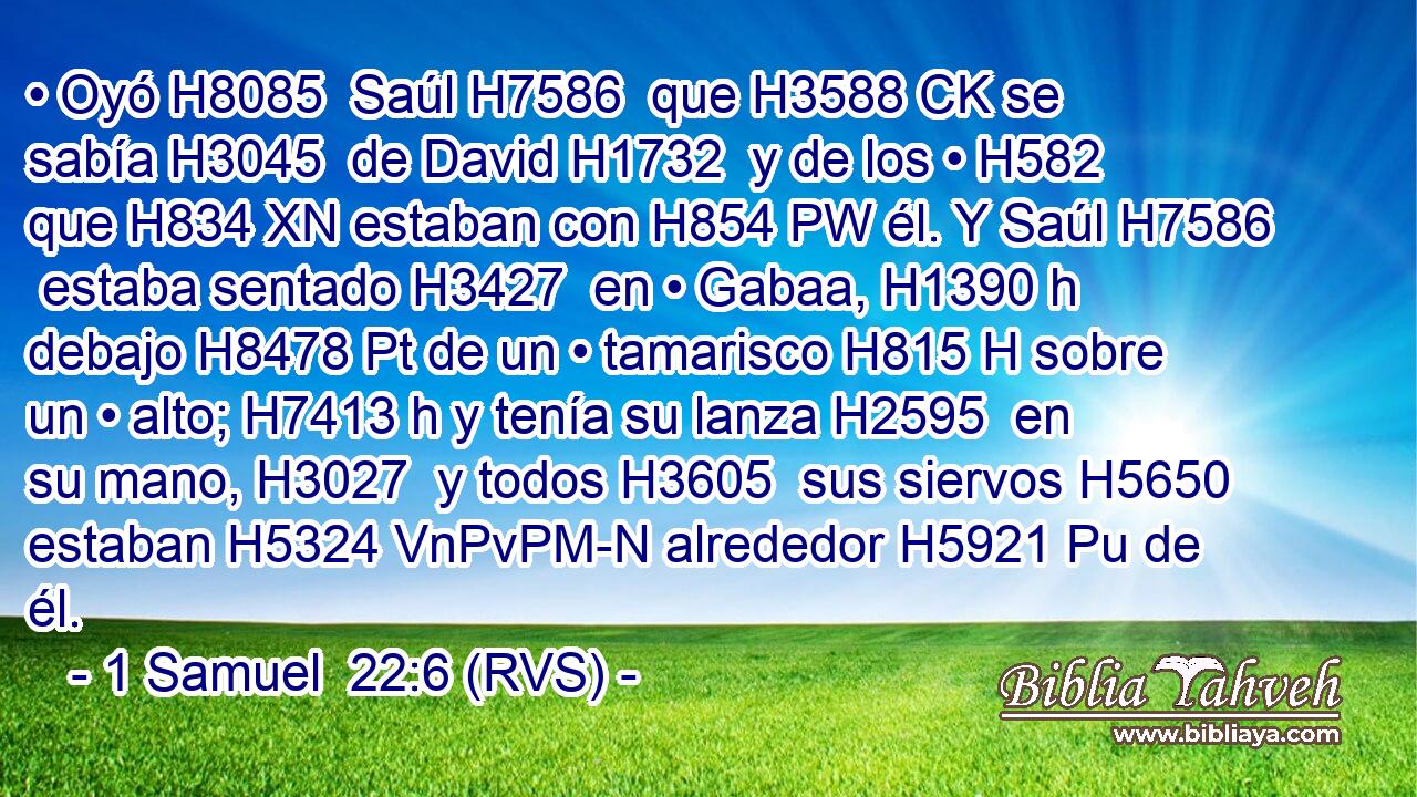 • Oyó H8085  Saúl H7586  que H3588 CK se sabía H3045  de David H1732  y de los • H582  que H834 XN estaban con H854 PW él. Y Saúl H7586  estaba sentado H3427  en • Gabaa, H1390 h debajo H8478 Pt de un • tamarisco H815 H sobre un • alto; H7413 h y tenía su lanza H2595  en su mano, H3027  y todos H3605  sus siervos H5650  estaban H5324 VnPvPM-N alrededor H5921 Pu de él. 
