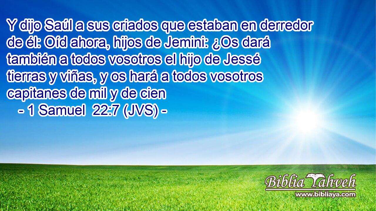 Y dijo Saúl a sus criados que estaban en derredor de él: Oíd ahora, hijos de Jemini: ¿Os dará también a todos vosotros el hijo de Jessé tierras y viñas, y os hará a todos vosotros capitanes de mil y de cien