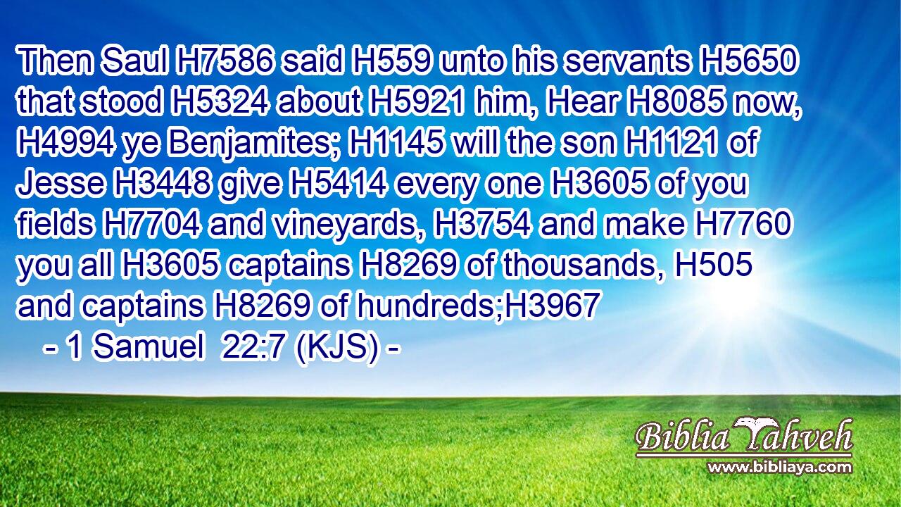 Then Saul H7586 said H559 unto his servants H5650 that stood H5324 about H5921 him, Hear H8085 now, H4994 ye Benjamites; H1145 will the son H1121 of Jesse H3448 give H5414 every one H3605 of you fields H7704 and vineyards, H3754 and make H7760 you all H3605 captains H8269 of thousands, H505 and captains H8269 of hundreds;H3967