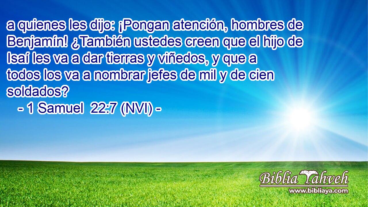  a quienes les dijo: ¡Pongan atención, hombres de Benjamín! ¿También ustedes creen que el hijo de Isaí les va a dar tierras y viñedos, y que a todos los va a nombrar jefes de mil y de cien soldados? 