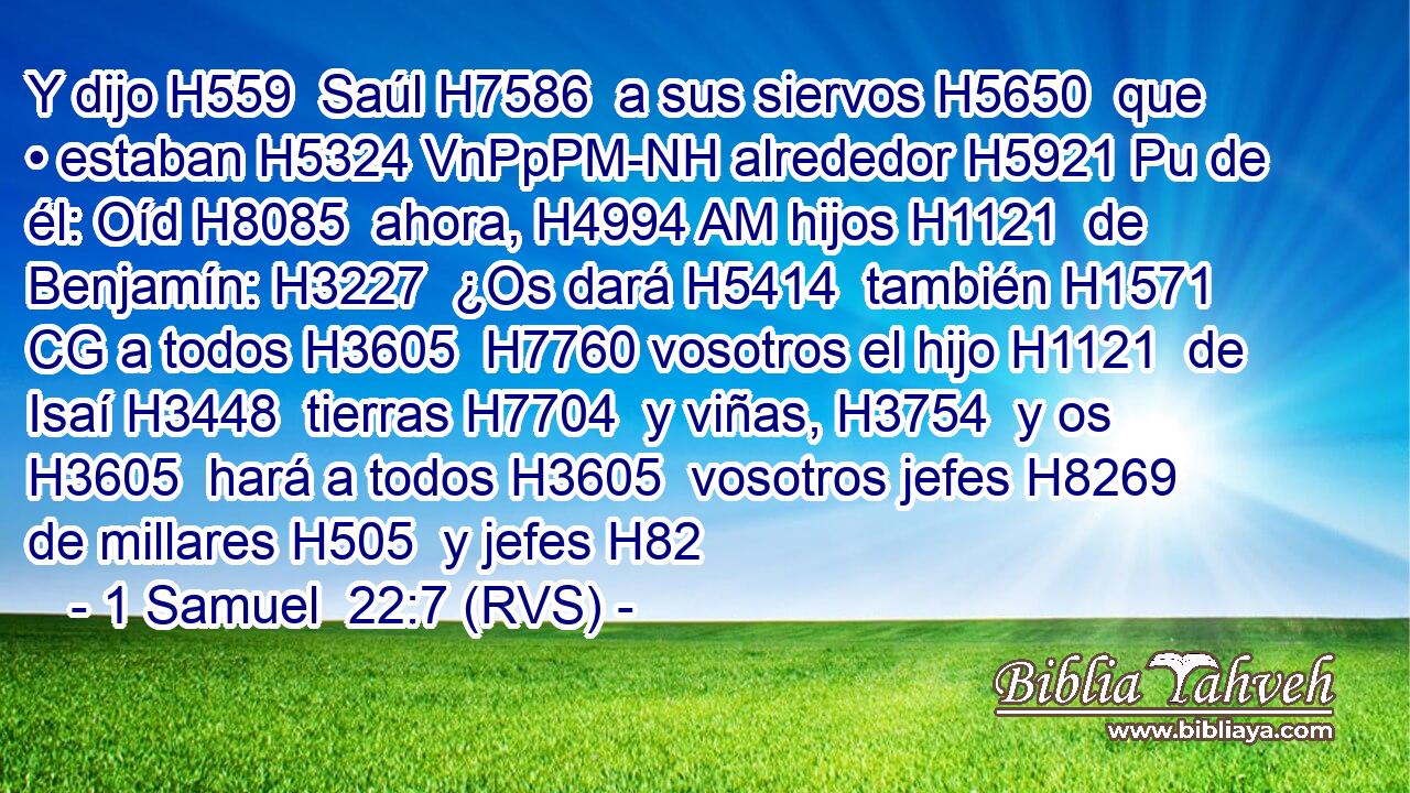 Y dijo H559  Saúl H7586  a sus siervos H5650  que • estaban H5324 VnPpPM-NH alrededor H5921 Pu de él: Oíd H8085  ahora, H4994 AM hijos H1121  de Benjamín: H3227  ¿Os dará H5414  también H1571 CG a todos H3605  H7760 vosotros el hijo H1121  de Isaí H3448  tierras H7704  y viñas, H3754  y os H3605  hará a todos H3605  vosotros jefes H8269  de millares H505  y jefes H82