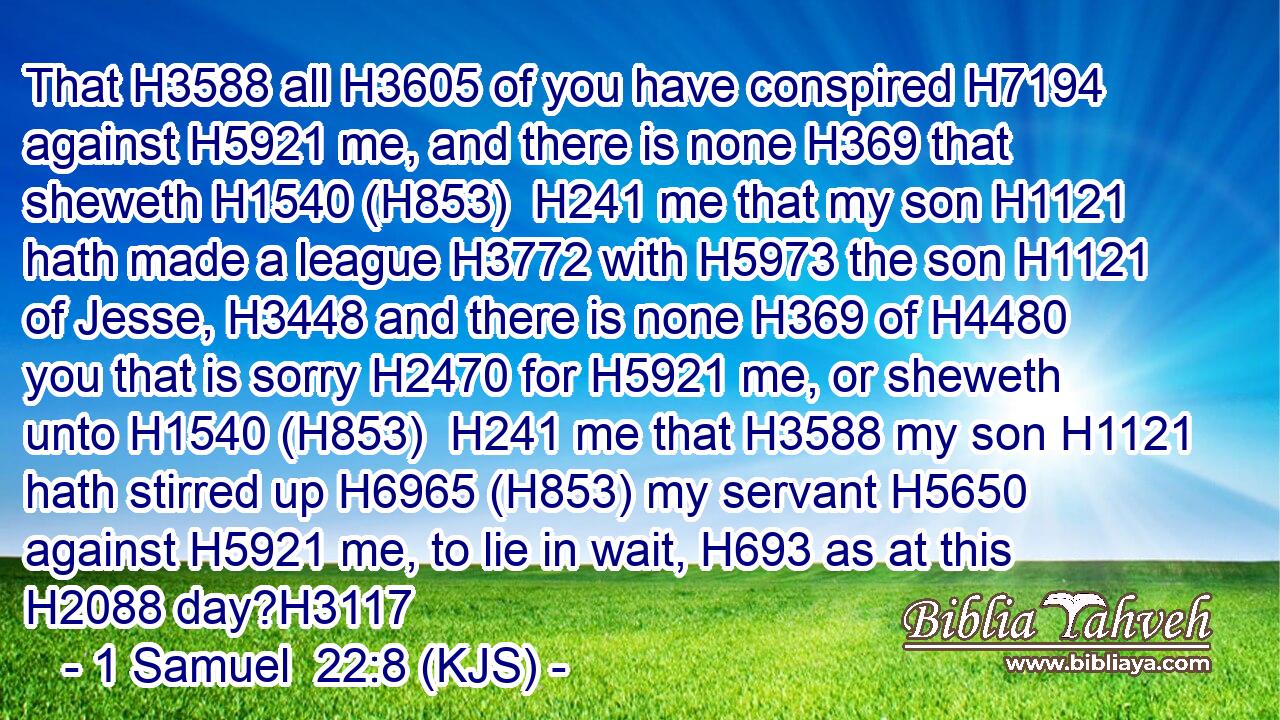 That H3588 all H3605 of you have conspired H7194 against H5921 me, and there is none H369 that sheweth H1540 (H853)  H241 me that my son H1121 hath made a league H3772 with H5973 the son H1121 of Jesse, H3448 and there is none H369 of H4480 you that is sorry H2470 for H5921 me, or sheweth unto H1540 (H853)  H241 me that H3588 my son H1121 hath stirred up H6965 (H853) my servant H5650 against H5921 me, to lie in wait, H693 as at this H2088 day?H3117