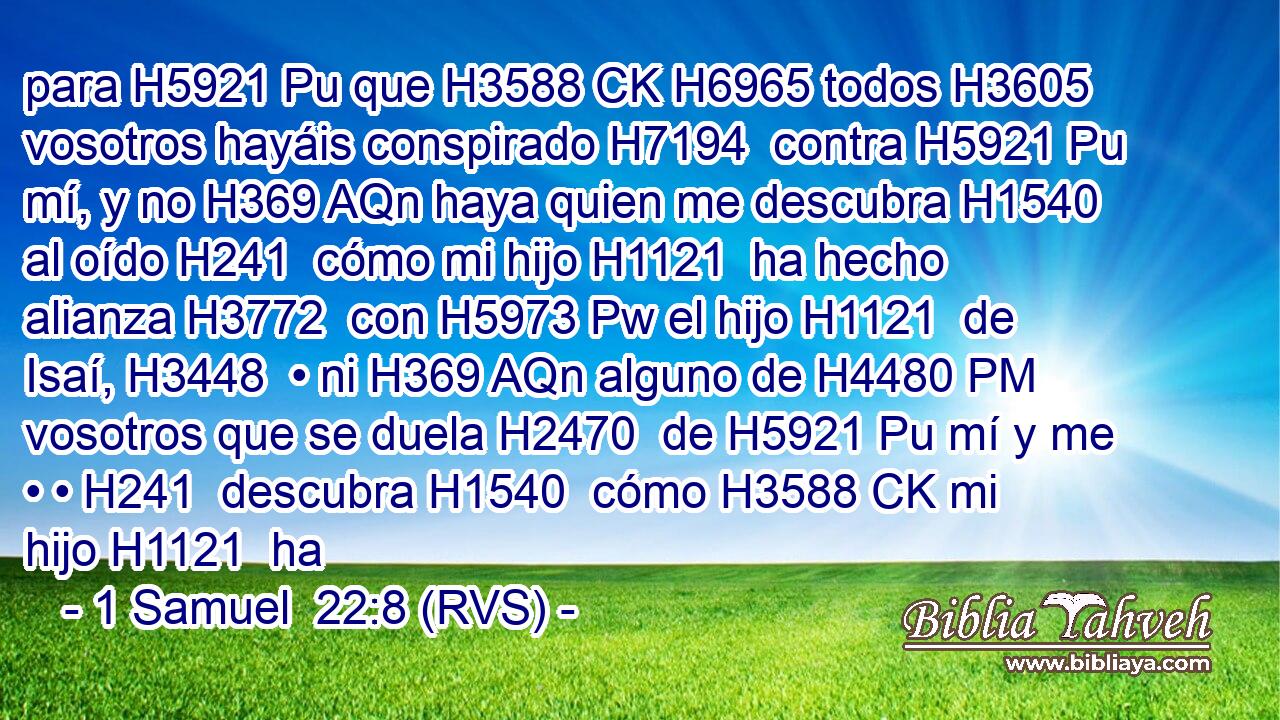 para H5921 Pu que H3588 CK H6965 todos H3605  vosotros hayáis conspirado H7194  contra H5921 Pu mí, y no H369 AQn haya quien me descubra H1540  al oído H241  cómo mi hijo H1121  ha hecho alianza H3772  con H5973 Pw el hijo H1121  de Isaí, H3448  • ni H369 AQn alguno de H4480 PM vosotros que se duela H2470  de H5921 Pu mí y me • • H241  descubra H1540  cómo H3588 CK mi hijo H1121  ha