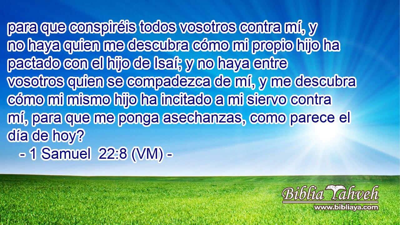  para que conspiréis todos vosotros contra mí, y no haya quien me descubra cómo mi propio hijo ha pactado con el hijo de Isaí; y no haya entre vosotros quien se compadezca de mí, y me descubra cómo mi mismo hijo ha incitado a mi siervo contra mí, para que me ponga asechanzas, como parece el día de hoy? 