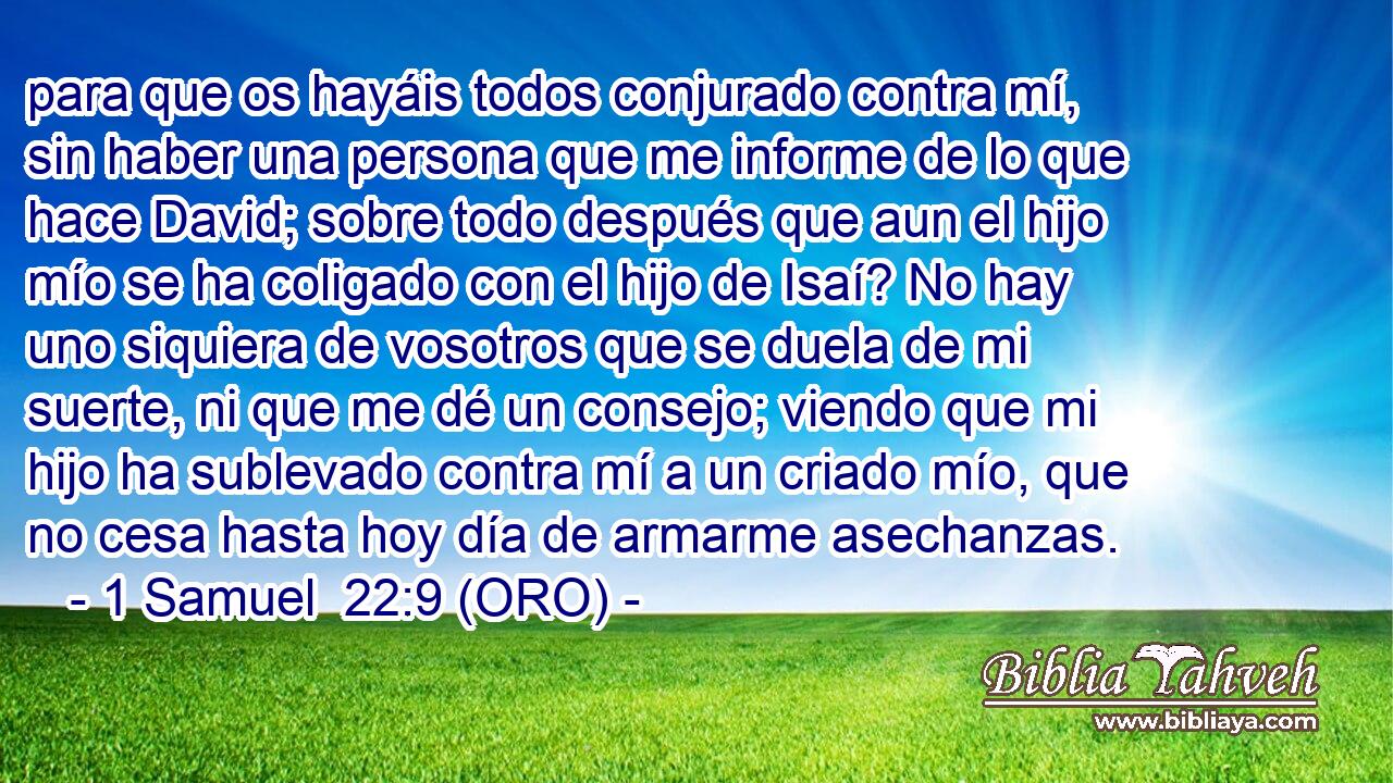  para que os hayáis todos conjurado contra mí, sin haber una persona que me informe de lo que hace David; sobre todo después que aun el hijo mío se ha coligado con el hijo de Isaí? No hay uno siquiera de vosotros que se duela de mi suerte, ni que me dé un consejo; viendo que mi hijo ha sublevado contra mí a un criado mío, que no cesa hasta hoy día de armarme asechanzas. 