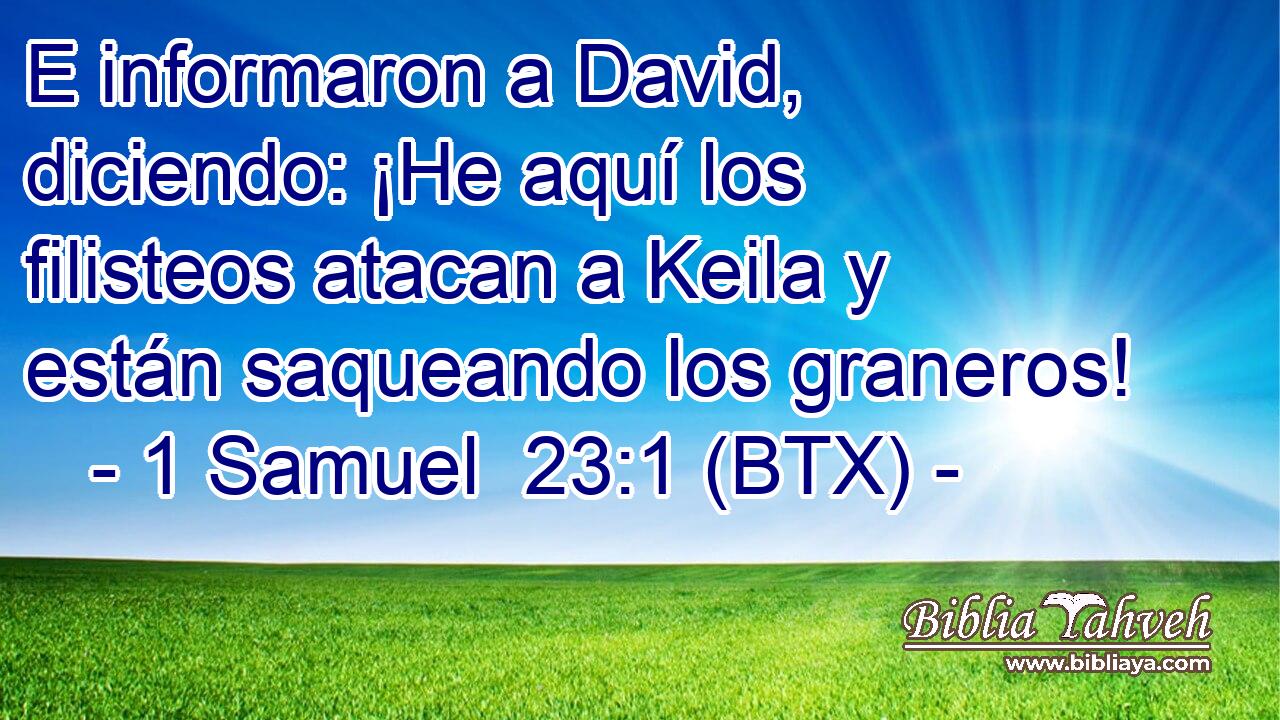 E informaron a David, diciendo: ¡He aquí los filisteos atacan a Keila y están saqueando los graneros!