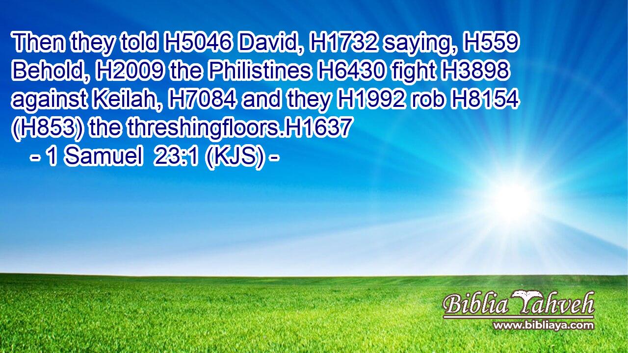 Then they told H5046 David, H1732 saying, H559 Behold, H2009 the Philistines H6430 fight H3898 against Keilah, H7084 and they H1992 rob H8154 (H853) the threshingfloors.H1637