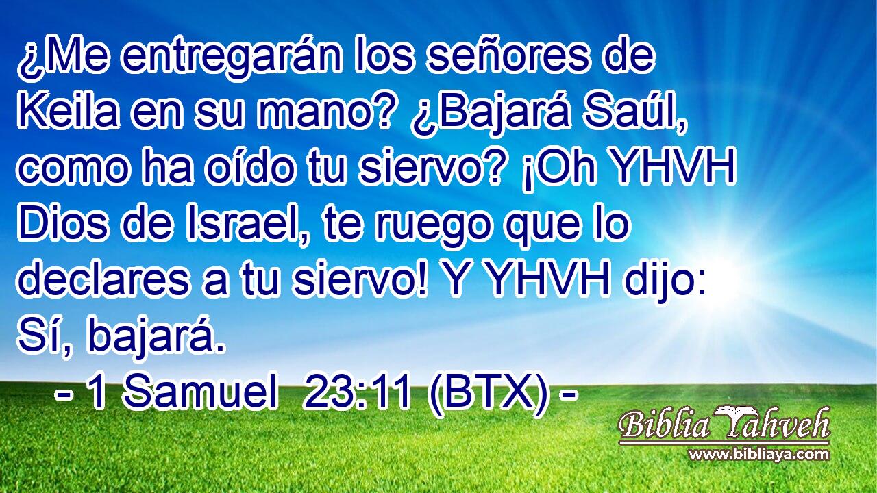 ¿Me entregarán los señores de Keila en su mano? ¿Bajará Saúl, como ha oído tu siervo? ¡Oh YHVH Dios de Israel, te ruego que lo declares a tu siervo! Y YHVH dijo: Sí, bajará.