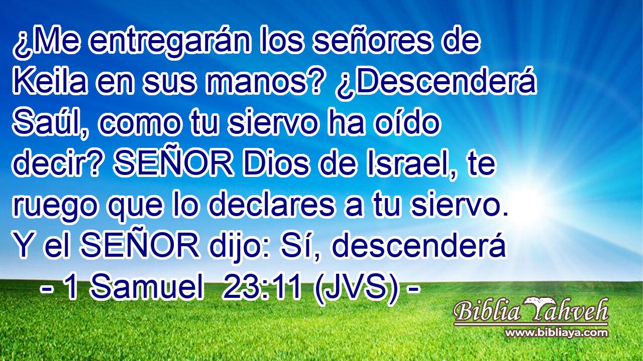 ¿Me entregarán los señores de Keila en sus manos? ¿Descenderá Saúl, como tu siervo ha oído decir? SEÑOR Dios de Israel, te ruego que lo declares a tu siervo. Y el SEÑOR dijo: Sí, descenderá