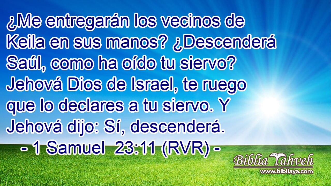 ¿Me entregarán los vecinos de Keila en sus manos? ¿Descenderá Saúl, como ha oído tu siervo? Jehová Dios de Israel, te ruego que lo declares a tu siervo. Y Jehová dijo: Sí, descenderá.