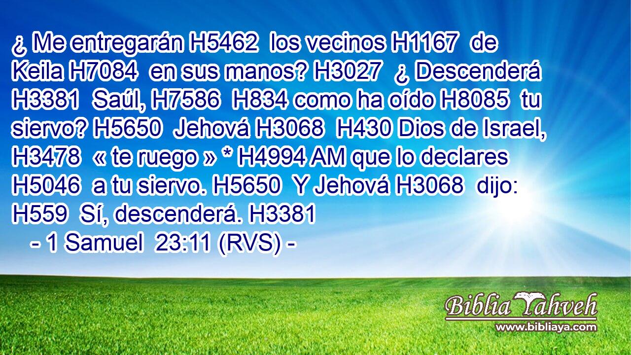 ¿ Me entregarán H5462  los vecinos H1167  de Keila H7084  en sus manos? H3027  ¿ Descenderá H3381  Saúl, H7586  H834 como ha oído H8085  tu siervo? H5650  Jehová H3068  H430 Dios de Israel, H3478  « te ruego » * H4994 AM que lo declares H5046  a tu siervo. H5650  Y Jehová H3068  dijo: H559  Sí, descenderá. H3381  