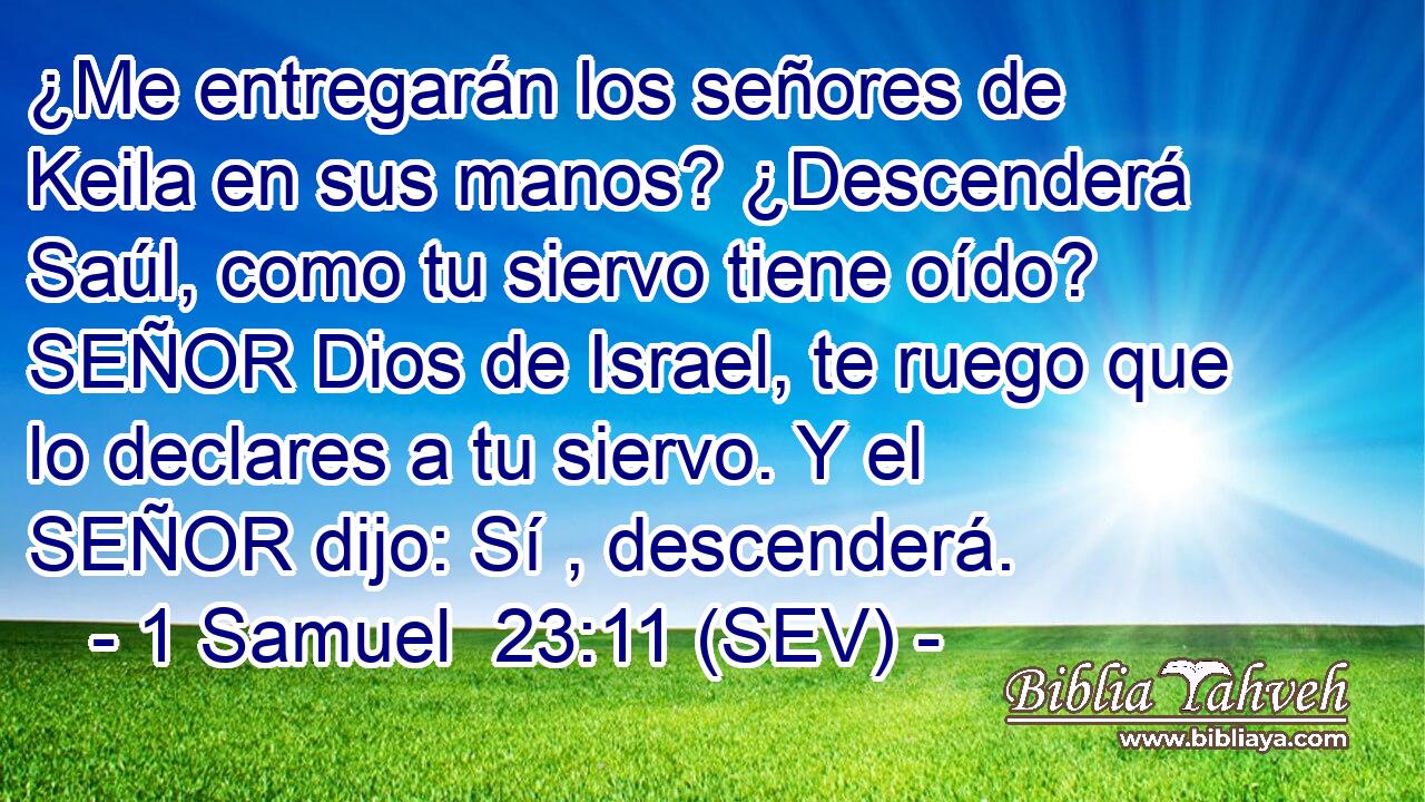 ¿Me entregarán los señores de Keila en sus manos? ¿Descenderá Saúl, como tu siervo tiene oído? SEÑOR Dios de Israel, te ruego que lo declares a tu siervo. Y el SEÑOR dijo: Sí , descenderá.