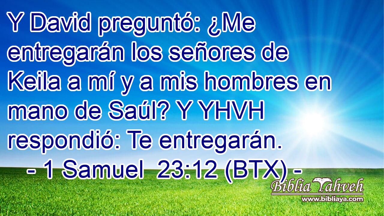 Y David preguntó: ¿Me entregarán los señores de Keila a mí y a mis hombres en mano de Saúl? Y YHVH respondió: Te entregarán.