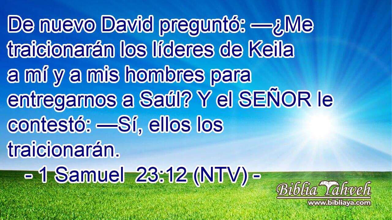 De nuevo David preguntó: —¿Me traicionarán los líderes de Keila a mí y a mis hombres para entregarnos a Saúl? Y el SEÑOR le contestó: —Sí, ellos los traicionarán.