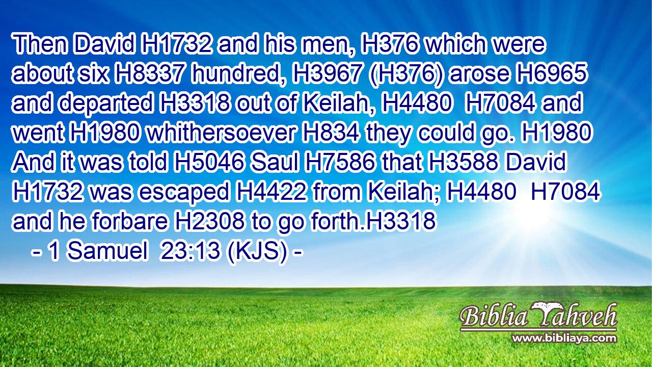 Then David H1732 and his men, H376 which were about six H8337 hundred, H3967 (H376) arose H6965 and departed H3318 out of Keilah, H4480  H7084 and went H1980 whithersoever H834 they could go. H1980 And it was told H5046 Saul H7586 that H3588 David H1732 was escaped H4422 from Keilah; H4480  H7084 and he forbare H2308 to go forth.H3318