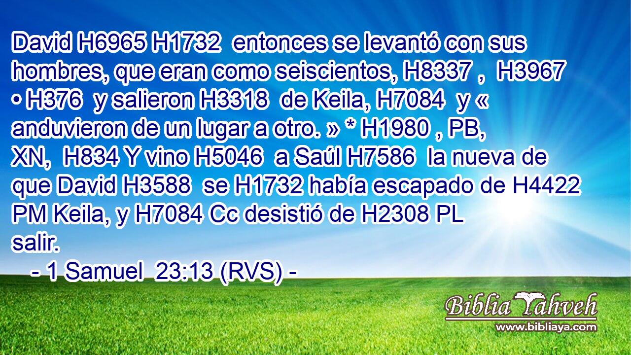 David H6965 H1732  entonces se levantó con sus hombres, que eran como seiscientos, H8337 ,  H3967 • H376  y salieron H3318  de Keila, H7084  y « anduvieron de un lugar a otro. » * H1980 , PB, XN,  H834 Y vino H5046  a Saúl H7586  la nueva de que David H3588  se H1732 había escapado de H4422 PM Keila, y H7084 Cc desistió de H2308 PL salir. 